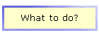What to do?