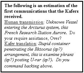 Text Box: The following is an estimation of the first communications that the Kafers received.
Human transmission: Unknown Vessel entering the Arcturus system, this French Research Station Aurore.  Do your require assistance, Over?
Kafer translation: Stupid container penetrating the Rktoorus (sp?) arrangement, this is examine phranz (sp?) posting U-rar (sp?).  Do you command backing above.

