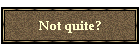 Not quite?